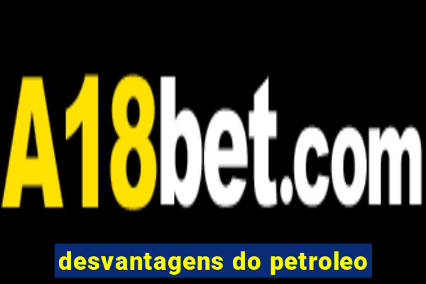 desvantagens do petroleo